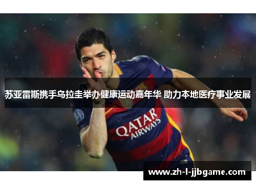 苏亚雷斯携手乌拉圭举办健康运动嘉年华 助力本地医疗事业发展 苏亚雷斯携手乌拉圭举办健康运动嘉年华 助力本地医疗事业发展