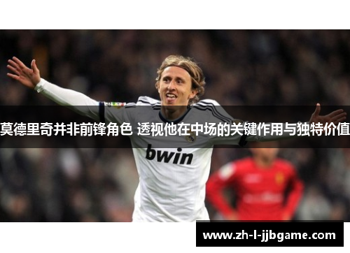莫德里奇并非前锋角色 透视他在中场的关键作用与独特价值 莫德里奇并非前锋角色 透视他在中场的关键作用与独特价值