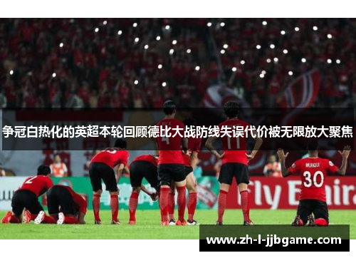争冠白热化的英超本轮回顾德比大战防线失误代价被无限放大聚焦