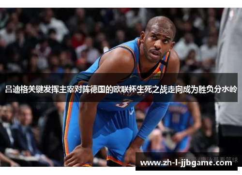 吕迪格关键发挥主宰对阵德国的欧联杯生死之战走向成为胜负分水岭