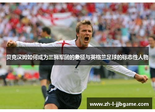 贝克汉姆如何成为三狮军团的象征与英格兰足球的标志性人物