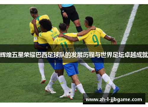 辉煌五星荣耀巴西足球队的发展历程与世界足坛卓越成就
