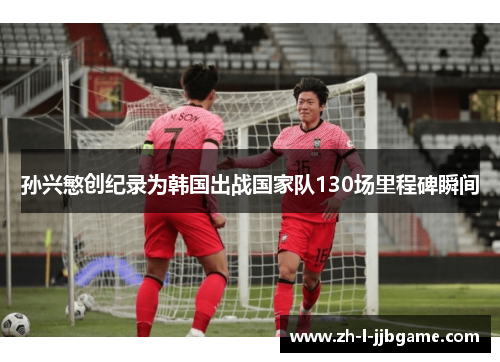 孙兴慜创纪录为韩国出战国家队130场里程碑瞬间