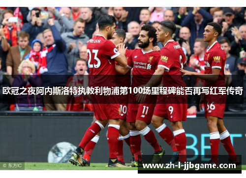欧冠之夜阿内斯洛特执教利物浦第100场里程碑能否再写红军传奇